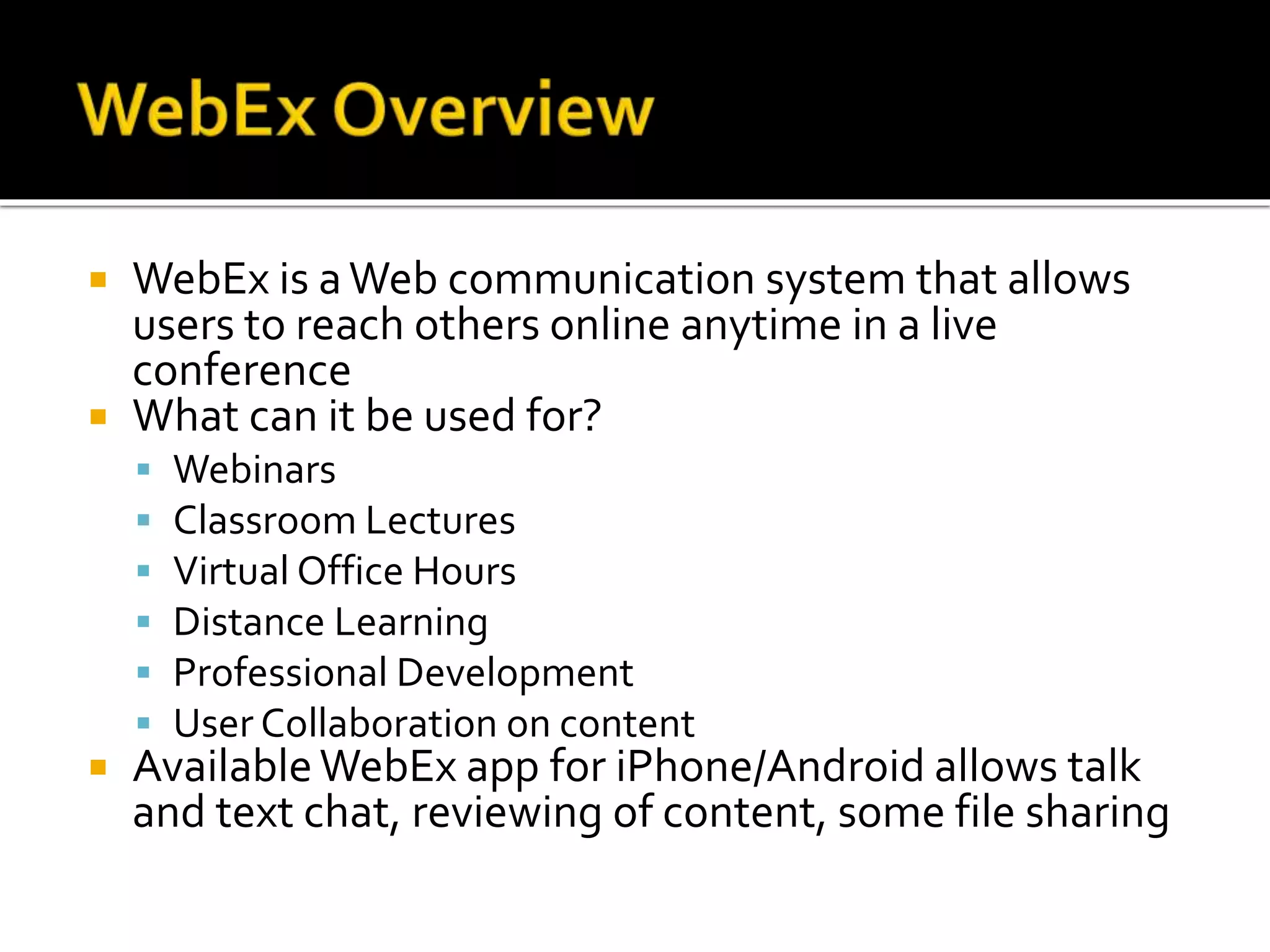  WebEx is aWeb communication system that allows
users to reach others online anytime in a live
conference
 What can it be used for?
 Webinars
 Classroom Lectures
 Virtual Office Hours
 Distance Learning
 Professional Development
 User Collaboration on content
 AvailableWebEx app for iPhone/Android allows talk
and text chat, reviewing of content, some file sharing
 