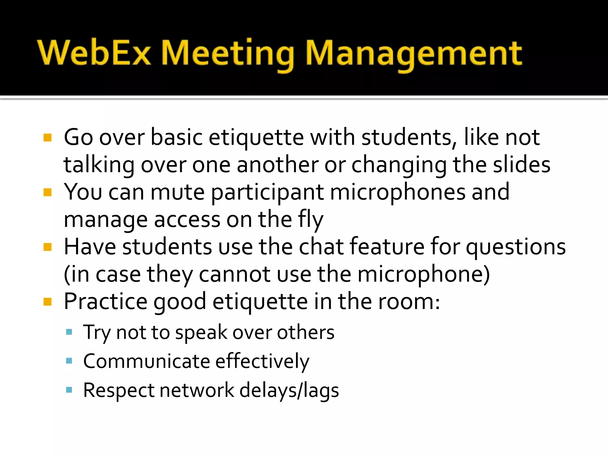  Go over basic etiquette with students, like not
talking over one another or changing the slides
 You can mute participant microphones and
manage access on the fly
 Have students use the chat feature for questions
(in case they cannot use the microphone)
 Practice good etiquette in the room:
 Try not to speak over others
 Communicate effectively
 Respect network delays/lags
 