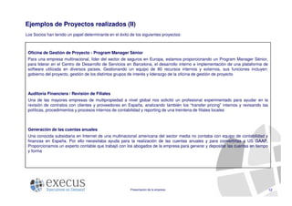 Ejemplos de Proyectos realizados (II)
Los Socios han tenido un papel determinante en el éxito de los siguientes proyectos:



 Oficina de Gestión de Proyecto - Program Manager Sénior
 Para una empresa multinacional, líder del sector de seguros en Europa, estamos proporcionando un Program Manager Sénior,
 para liderar en el Centro de Desarrollo de Servicios en Barcelona, el desarrollo interno e implementación de una plataforma de
 software utilizada en diversos países. Gestionando un equipo de 80 recursos internos y externos, sus funciones incluyen:
 gobierno del proyecto, gestión de los distintos grupos de interés y liderazgo de la oficina de gestión de proyecto



 Auditoría Financiera / Revisión de Filiales
 Una de las mayores empresas de multipropiedad a nivel global nos solicitó un profesional experimentado para ayudar en la
 revisión de contratos con clientes y proveedores en España, analizando también los “transfer pricing” internos y revisando las
 políticas, procedimientos y procesos internos de contabilidad y reporting de una treintena de filiales locales



 Generación de las cuentas anuales
 Una conocida subsidiaria en Internet de una multinacional americana del sector media no contaba con equipo de contabilidad y
 finanzas en España. Por ello necesitaba ayuda para la realización de las cuentas anuales y para convertirlas a US GAAP.
 Proporcionamos un experto contable que trabajó con los abogados de la empresa para generar y depositar las cuentas en tiempo
 y forma




                                                        Presentación de la empresa                                                12
 