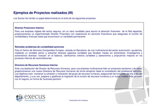 Ejemplos de Proyectos realizados (III)
Los Socios han tenido un papel determinante en el éxito de los siguientes proyectos:



 Director Financiero Interino
 Para una empresa inglesa del sector seguros, sin un claro candidato para asumir la dirección financiera de la filial española,
 proporcionamos un experimentado Director Financiero con experiencia en servicios financieros que asegurase la función de
 contabilidad y finanzas hasta que encontraron un candidato permanente



 Remediar problemas de contabilidad perennes
 Para el Centro de Servicios Compartidos Europeo, ubicado en Barcelona, de una multinacional del sector automoción, ayudamos,
 mediante un contable sénior a solventar diversos aspectos contables que llevaban meses sin solventarse. Investigamos y
 solventamos diversas “rarezas” en el balance, clarificamos criterios contables y asesoramos y propusimos mejoras en los
 procesos internos de reconciliaciones


 Directora de Recursos Humanos Interina
 Ante una destitución del Director de Recursos Humanos, para una empresa multinacional líder en productos sanitarios y de salud,
 proporcionamos una nueva Directora de Recursos Humanos de forma temporal hasta la contratación del profesional definitivo.
 Los objetivos eran: mantener la cohesión y motivación del grupo de recursos humanos, asegurando las funciones del día a día del
 departamento; y a su vez, preparar y gestionar la migración de la función de recursos humanos a un nuevo modelo más alineado
 con el negocio, en forma de “business partners”




                                                        Presentación de la empresa                                                 13
 