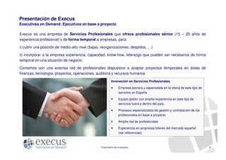 Presentación de Execus
Executives on Demand: Ejecutivos en base a proyecto

Execus es una empresa de Servicios Profesionales que ofrece profesionales sénior (15 – 20 años de
experiencia profesional) y de forma temporal a empresas, para:

i) cubrir una posición de medio-alto nivel (bajas, reorganizaciones, despidos, …)

ii) incorporar a la empresa experiencia, capacidad, know-how, liderazgo que pueden ser necesarios de forma
temporal en una situación de negocio

Contamos con una extensa red de profesionales dispuestos a aceptar proyectos temporales en áreas de
finanzas, tecnología, proyectos, operaciones, auditoría y recursos humanos

                                                          Innovación en Servicios Profesionales

                                                                 Empresa pionera y especialista en la oferta de este tipo de
                                                                 servicios en España

                                                                 Equipo gestor con amplia experiencia en este tipo de
                                                                 servicios fuera y dentro del país.

                                                                 Procesos especializados de gestión y contratación de los
                                                                 profesionales en base a proyecto

                                                                 Amplia red de profesionales

                                                                 Experiencia en empresas líderes del mercado español
                                                                 (ver referencias)



                                                 Presentación de la empresa                                                    4
 