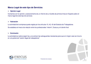 Marco Legal de este tipo de Servicios
   Opinión Legal
Contamos con la opinión y asesoramiento de un informe de un bufete de primera línea en España sobre el
marco legal de este tipo de servicios


   Valoración
La actividad de la empresa queda regida por los artículos 15, 42, 43 del Estatuto de Trabajadores
Se establece el marco de relación entre los profesionales “interim”, Execus y el cliente final


   Conclusión
La actividad se realiza según ley y se activan las salvaguardas necesarias para que en ningún caso se incurra
en una potencial “cesión ilegal de trabajadores”




                                                  Presentación de la empresa                                    6
 