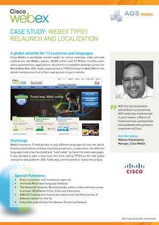 Case study: Webex tyPO3
RelaunCh and lOCalIZatIOn

A global solution for 13 countries and languages
Cisco Webex is worldwide market leader for online meetings, video and web
conferences. Via Webex, approx. 28,000 clients and 3.5 Million monthly users
share presentations, applications, documents or complete desktops across the
World Wide Web. aOe media implemented a tyPO3 enterprise Web CMs for the
global maintenance of all of their web portals in just 4 months.




                                                                                  With the new localization
                                                                                  and fallback functionalities,
                                                                                  aOe media has implemented
                                                                                  in just 4 weeks, a Return of
                                                                                  Investment was achieved that
                                                                                  overshadowed every previous
                                                                                  investment at Cisco.

                                                                                  Aldo Bermudez,
Challenge                                                                         Website Globalization
Webex maintains 13 web portals in nine different languages all over the world.    Manager, Cisco WebEx
Previous localizations of these sites had proved very cumbersome: the different
languages had to be translated and “hard coded” by hand into static web pages.
It was decided to take a new route this time, taking tyPO3 as the new global
enterprise web platform. aOe media was commissioned to realize the project.




   Special Functions:
   •	   direct connection with translation agencies
   •	   unlimited Multi-level language fallbacks
   •	   the advanced template Wizard provides editors a fast and easy survey
        of almost 100 different FCes, Grids and extensions
   •	   a/b/C/d tracking and testing lets editors test the effectiveness of
        different	content	on-the-fly
   •	   Fully static publishing to the akamai streaming network




                                                                                    2009 Copyright by aOe media Gmbh.
 