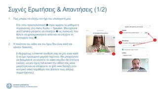 Συχνές Ερωτήσεις & Απαντήσεις (1/2)
1. Πως μπορώ να ελέγξω τον ήχο του υπολογιστή μου;
Είτε στην προεπισκόπηση  (πριν αρχίσει το μάθημα) ή
πηγαίνοντας στο menu Audio -> Speaker, Microphone
and Camera μπορείτε να επιλέξετε  τις συσκευές που
θέλετε να χρησιμοποιήσετε αλλά και να ελέγξετε τη
λειτουργία τους .
2. Η ποιότητα του video και του ήχου δεν είναι καλή και
κάνουν διακοπές.
Ενδεχομένως η internet σύνδεση σας να μην είναι καλή
ή να έχει προσωρινά χαμηλή ταχύτητα. Θα μπορούσατε
να δοκιμάσετε να κλείσετε το video σας(δεν θα στέλνετε
εικόνα), να μην έχετε full screen την οθόνη σας αλλά
μικρότερη και να αποφύγετε το grid view διάταξη (στο
κεντρικό video παράθυρο που βλέπετε τους άλλους
συμμετέχοντες).
1
2
2
3
 