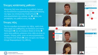 1
2
3
Έλεγχος κατάστασης μαθητών
• Κάνοντας δεξί κλικ πάνω σε ένα μαθητή, έχουμε
την δυνατότητα ενεργοποίησης/απενεργοποίησης
του ήχου του επιλέγοντας mute/unmute ,
απενεργοποίηση της εικόνας του  καθώς και
μεταφοράς του μαθητή εκτός τάξης .
Έλεγχος τάξης
• Για την εύρυθμη λειτουργία της τάξης, καλό είναι
στην αρχή του μαθήματος να πατήσετε στο menu
Participant  και να επιλέξετε Mute on Entry 
ώστε όσοι μαθητές μπαίνουν στην τάξη να είναι σε
σίγαση. Επίσης καλό, είναι να απενεργοποιήσετε
το Anyone Can Share  ώστε να έχετε τον πλήρη
έλεγχο διαμοιρασμού της οθόνης.
4
5
6
 