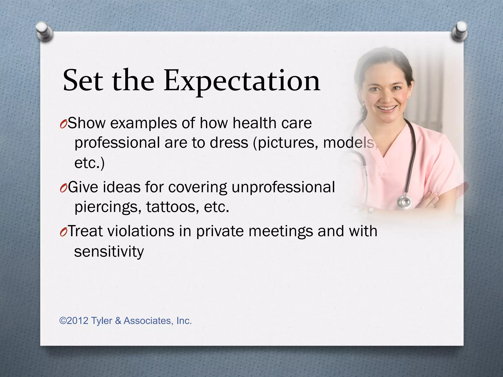 Set	
  the	
  Expectation	
  
O Show examples of how health care
   professional are to dress (pictures, models,
   etc.)
O Give ideas for covering unprofessional
   piercings, tattoos, etc.
O Treat violations in private meetings and with
   sensitivity



©2012 Tyler & Associates, Inc.
 