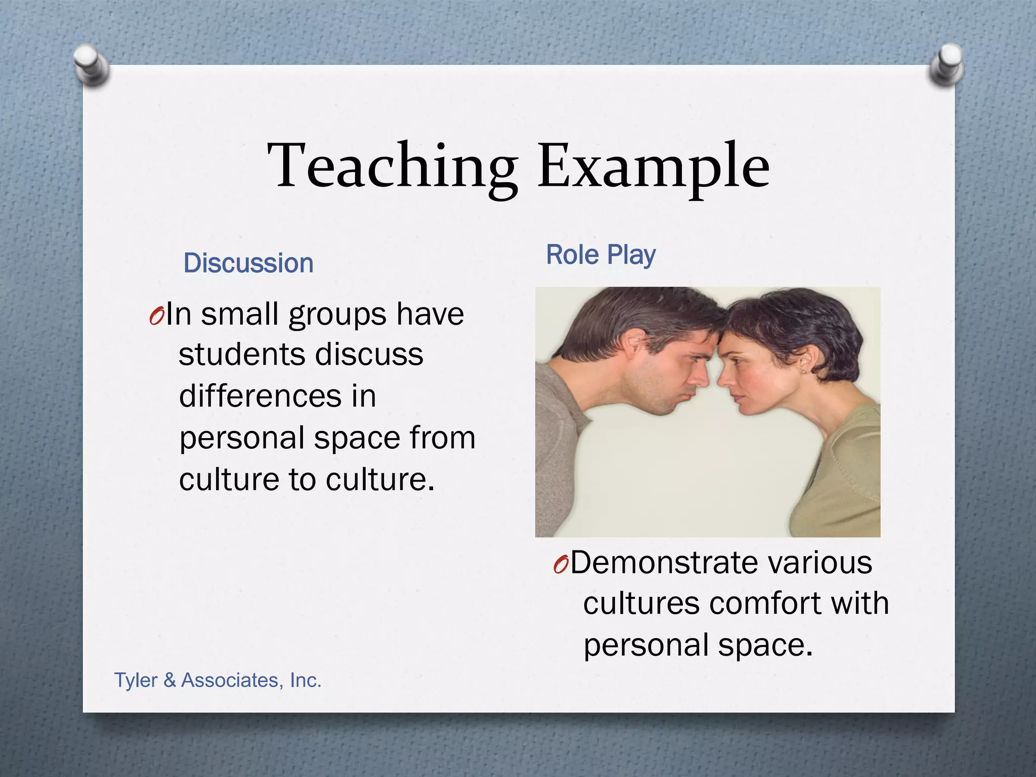 Teaching	
  Example	
  
       Discussion            Role Play

   O In small groups have
       students discuss
       differences in
       personal space from
       culture to culture.

                             O Demonstrate various
                                cultures comfort with
                                personal space.
Tyler & Associates, Inc.
 
