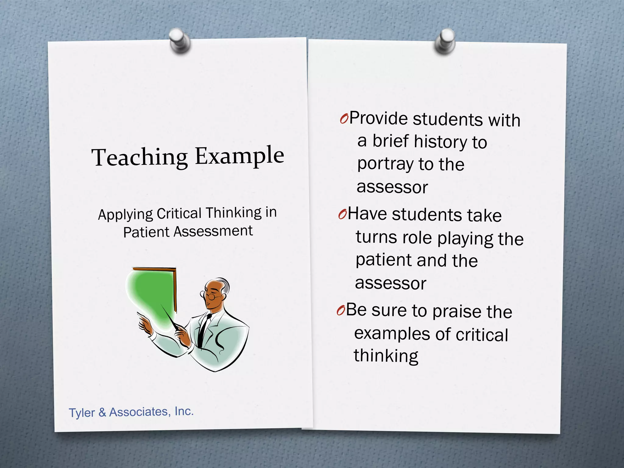 O Provide students with
                                         a brief history to
    Teaching	
  Example	
                por tray to the
                                         assessor
     Applying Critical Thinking in   O Have students take
        Patient Assessment              turns role playing the
                                        patient and the
                                        assessor
                                     O Be sure to praise the
                                        examples of critical
                                        thinking

Tyler & Associates, Inc.
 