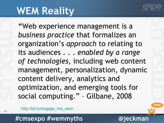 WEM Reality
     “Web experience management is a
     business practice that formalizes an
     organization’s approach to relating to
     its audiences . . . enabled by a range
     of technologies, including web content
     management, personalization, dynamic
     content delivery, analytics and
     optimization, and emerging tools for
     social computing.” – Gilbane, 2008
      http://bit.ly/engage_me_wem
17


     #cmsexpo #wemmyths             @jeckman
 