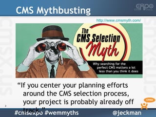 CMS Mythbusting
                             http://www.cmsmyth.com/




     “If you center your planning efforts
       around the CMS selection process,
2
       your project is probably already off
       track.”
    #cmsexpo #wemmyths              @jeckman
 