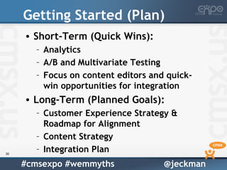 Getting Started (Plan)
     • Short-Term (Quick Wins):
       – Analytics
       – A/B and Multivariate Testing
       – Focus on content editors and quick-
         win opportunities for integration
     • Long-Term (Planned Goals):
       – Customer Experience Strategy &
         Roadmap for Alignment
       – Content Strategy
30
       – Integration Plan
     #cmsexpo #wemmyths              @jeckman
 
