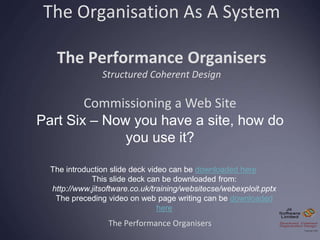 The Organisation As A System
The Performance Organisers
Structured Coherent Design
The Performance Organisers
Commissioning a Web Site
Part Six – Now you have a site, how do
you use it?
The introduction slide deck video can be downloaded here
This slide deck can be downloaded from:
http://www.jitsoftware.co.uk/training/websitecse/webexploit.pptx
The preceding video on web page writing can be downloaded
here
 
