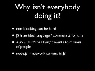 Why isn’t everybody
      doing it?
• non-blocking can be hard
• JS is an ideal language / community for this
• Ajax / DOM has taught events to millions
  of people
• node.js = network servers in JS
 