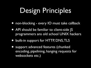 Design Principles
• non-blocking - every IO must take callback
• API should be familiar to client-side JS
  programmers ans old school UNIX hackers
• built-in support for HTTP, DNS, TLS
• support advanced features (chunked
  encoding, pipelining, hanging requests for
  websockets etc.)
 