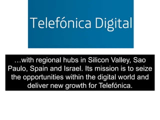 …with regional hubs in Silicon Valley, Sao
Paulo, Spain and Israel. Its mission is to seize
 the opportunities within the digital world and
      deliver new growth for Telefónica.
 