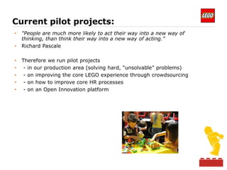 Current pilot projects:
•   "People are much more likely to act their way into a new way of
    thinking, than think their way into a new way of acting."
•   Richard Pascale

•   Therefore we run pilot projects
•    - in our production area (solving hard, “unsolvable” problems)
•    - on improving the core LEGO experience through crowdsourcing
•    - on how to improve core HR processes
•    - on an Open Innovation platform
 