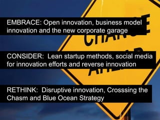 EMBRACE: Open innovation, business model
innovation and the new corporate garage


CONSIDER: Lean startup methods, social media
for innovation efforts and reverse innovation


RETHINK: Disruptive innovation, Crosssing the
Chasm and Blue Ocean Strategy
 