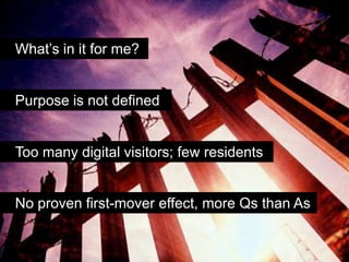 What’s in it for me?


Purpose is not defined


Too many digital visitors; few residents


No proven first-mover effect, more Qs than As
 