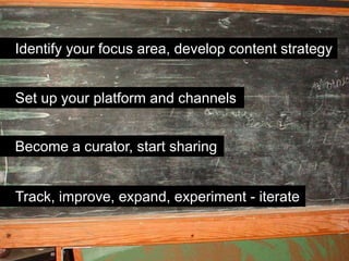 Identify your focus area, develop content strategy


Set up your platform and channels


Become a curator, start sharing


Track, improve, expand, experiment - iterate
 