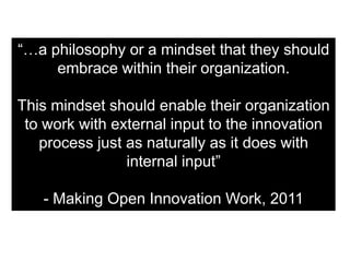 “…a philosophy or a mindset that they should
     embrace within their organization.

This mindset should enable their organization
 to work with external input to the innovation
   process just as naturally as it does with
                internal input”

   - Making Open Innovation Work, 2011
 