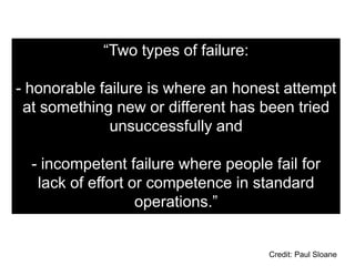 “Two types of failure:

- honorable failure is where an honest attempt
 at something new or different has been tried
              unsuccessfully and

  - incompetent failure where people fail for
   lack of effort or competence in standard
                   operations.”


                                     Credit: Paul Sloane
 