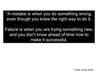 “A mistake is when you do something wrong,
even though you knew the right way to do it.

Failure is when you are trying something new,
  and you don’t know ahead of time how to
              make it successful.




                                   Credit: Jamie Notter
 