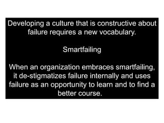 Developing a culture that is constructive about
     failure requires a new vocabulary.

                 Smartfailing

When an organization embraces smartfailing,
  it de-stigmatizes failure internally and uses
failure as an opportunity to learn and to find a
                 better course.
 