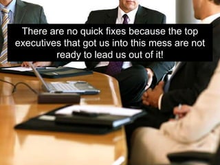 There are no quick fixes because the top
executives that got us into this mess are not
         ready to lead us out of it!
 