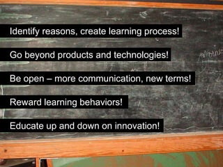 Identify reasons, create learning process!

Go beyond products and technologies!

Be open – more communication, new terms!

Reward learning behaviors!

Educate up and down on innovation!
 