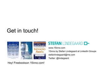 Get in touch!

                               www.15inno.com
                               15inno by Stefan Lindegaard at LinkedIn Groups
                               stefanlindegaard@me.com
                               Twitter: @lindegaard

Hey! Freebookson 15inno.com!
 