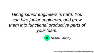 “
Hiring senior engineers is hard. You
can hire junior engineers, and grow
them into functional productive parts
of your team.
Sasha Laundy
http://blog.sashalaundy.com/talks/asking-helping/
 