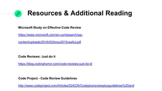 Resources & Additional Reading
Microsoft Study on Eﬀective Code Review

https://www.microsoft.com/en-us/research/wp-content/uploads/2016/02/
bosu2015useful.pdf

Code Reviews: Just do it

https://blog.codinghorror.com/code-reviews-just-do-it/

Code Project - Code Review Guidelines

http://www.codeproject.com/Articles/524235/Codeplusreviewplusguidelines%20and

Great Example Checklist

http://insights.dice.com/2012/10/31/whats-on-my-code-review-checklist/

Best Practices for Code Review

https://smartbear.com/learn/code-review/best-practices-for-peer-code-review/
 