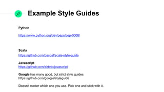 Example Style Guides
Python
https://www.python.org/dev/peps/pep-0008/

Scala
https://github.com/paypal/scala-style-guide

Javascript
https://github.com/airbnb/javascript

Google has many good, but strict style guides

https://github.com/google/styleguide

Doesn't matter which one you use. Pick one and stick with it.
 