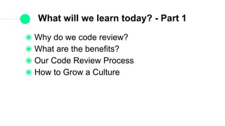 What will we learn today? - Part 1
Why do we code review?
What are the benefits?
Our Code Review Process
How to Grow a Culture
 
