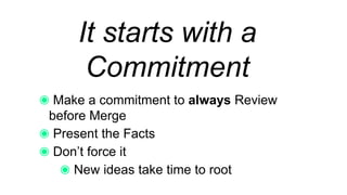 It starts with a
Commitment
Make a commitment to always Review before
Merge
Present the Facts
Don’t force it
New ideas take time to root
 