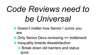 Code Reviews need to
be Universal
Doesn’t matter how Senior / Junior you are
Only Senior Devs reviewing == bottleneck
Inequality breeds dissatisfaction
Break down old barriers and status quos
 