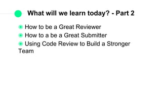 What will we learn today? - Part 2
How to be a Great Reviewer
How to a be a Great Submitter
Using Code Review to Build a Stronger Team
 