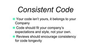 Consistent Code
Your code isn’t yours, it belongs to your
Company
Code should fit your company’s expectations
and style, not your own.
Reviews should encourage consistency for
code longevity
 