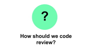 How should we code
review?
?
 