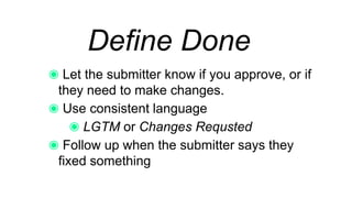 Define Done
Let the submitter know if you approve, or if
they need to make changes.
Use consistent language
LGTM or Changes Requested
Follow up when the submitter says they fixed
something
 