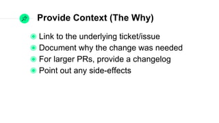 Provide Context (The Why)
Link to the underlying ticket/issue
Document why the change was needed
For larger PRs, provide a changelog
Point out any side-effects
 