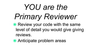 YOU are the
Primary Reviewer
Review your code with the same
level of detail you would give giving
reviews.
Anticipate problem areas
 