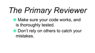 The Primary Reviewer
Make sure your code works, and is
thoroughly tested.
Don’t rely on others to catch your
mistakes.
 