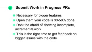Submit Work in Progress PRs
Necessary for bigger features
Open them your code is 30-50% done
Don’t be afraid of showing incomplete,
incremental work
This is the right time to get feedback on bigger
issues with the code
 