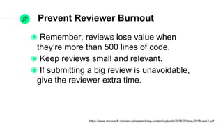 Prevent Reviewer Burnout
Remember, reviews lose value when they’re
more than 500 lines of code.
Keep reviews small and relevant.
If submitting a big review is unavoidable, give
the reviewer extra time.
https://www.microsoft.com/en-us/research/wp-content/uploads/2016/02/bosu2015useful.pdf
 