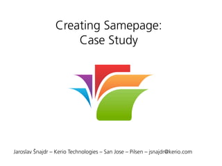 Creating Samepage:
Case Study
Jaroslav Šnajdr – Kerio Technologies – San Jose – Pilsen – jsnajdr@kerio.com
 