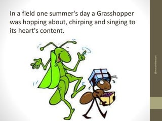 @marsinthestars

In a field one summer's day a Grasshopper
was hopping about, chirping and singing to
its heart's content.

 