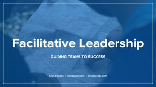 Facilitative Leadership
GUIDING TEAMS TO SUCCESS
Alissa Briggs | @alissadesigns | alissabriggs.com
 