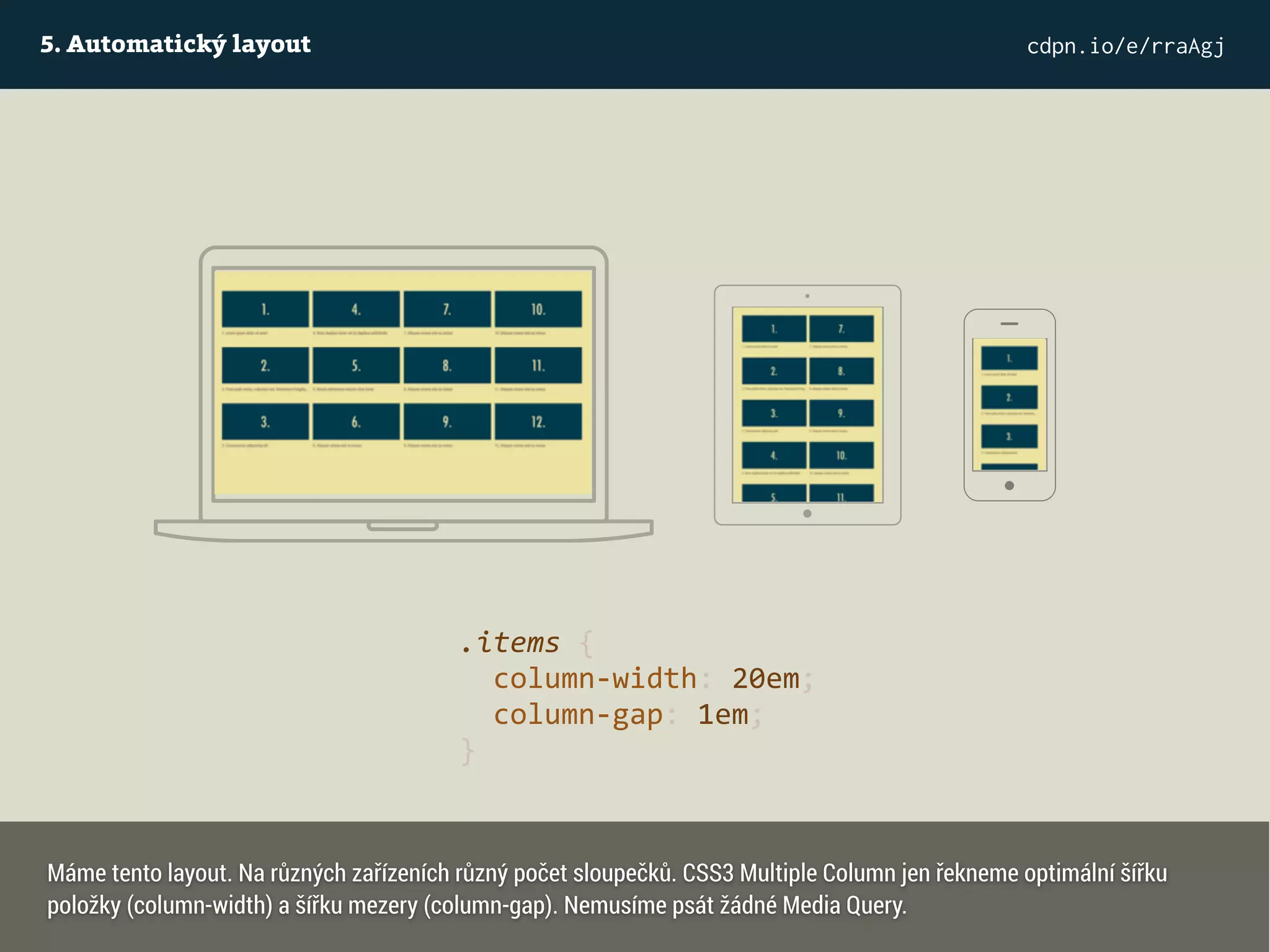 5. Automatický layout cdpn.io/e/rraAgj
.items {
column-width: 20em;
column-gap: 1em;
}
Máme tento layout. Na různých zařízeních různý počet sloupečků. CSS3 Multiple Column jen řekneme optimální šířku
položky (column-width) a šířku mezery (column-gap). Nemusíme psát žádné Media Query.
 