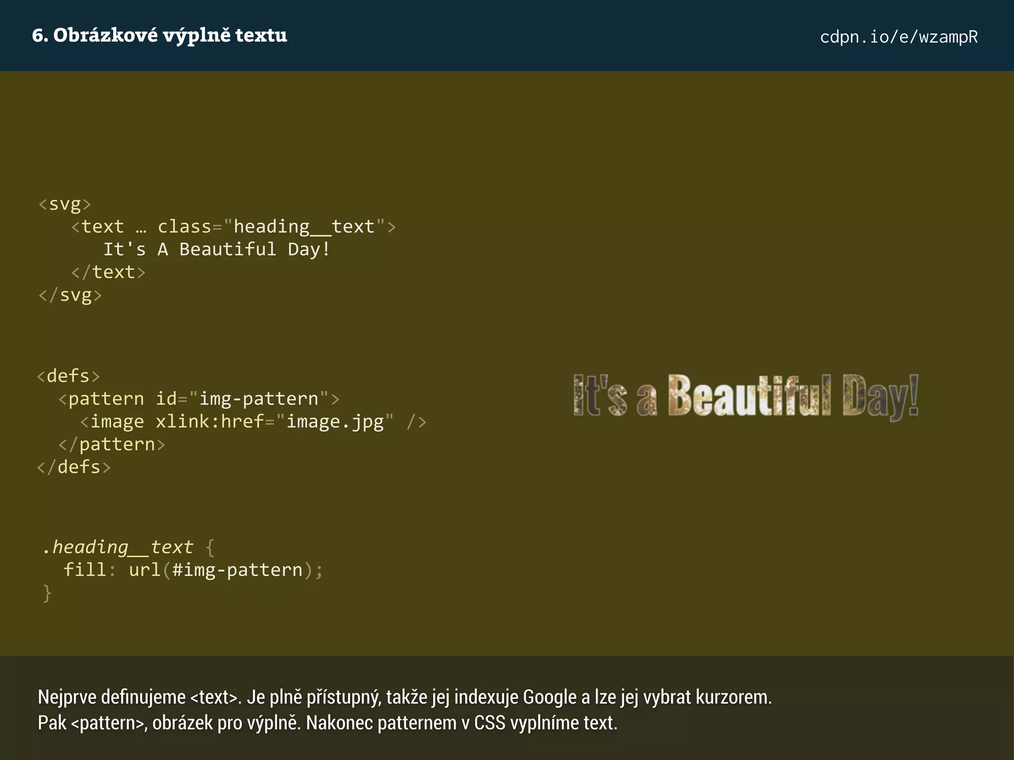 6. Obrázkové výplně textu cdpn.io/e/wzampR
<svg>
<text … class="heading__text">
It's A Beautiful Day!
</text>
</svg>
<defs>
<pattern id="img-pattern">
<image xlink:href="image.jpg" />
</pattern>
</defs>
.heading__text {
fill: url(#img-pattern);
}
Nejprve deﬁnujeme <text>. Je plně přístupný, takže jej indexuje Google a lze jej vybrat kurzorem.
Pak <pattern>, obrázek pro výplně. Nakonec patternem v CSS vyplníme text.
 
